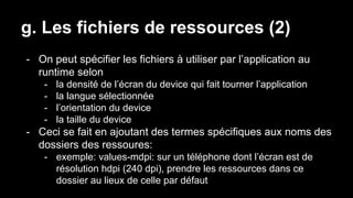 g. Les fichiers de ressources (2)
- On peut spécifier les fichiers à utiliser par l’application au
runtime selon
- la densité de l’écran du device qui fait tourner l’application
- la langue sélectionnée
- l’orientation du device
- la taille du device
- Ceci se fait en ajoutant des termes spécifiques aux noms des
dossiers des ressoures:
- exemple: values-mdpi: sur un téléphone dont l’écran est de
résolution hdpi (240 dpi), prendre les ressources dans ce
dossier au lieux de celle par défaut
 