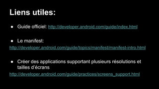 Liens utiles:
● Guide officiel: http://developer.android.com/guide/index.html
● Le manifest:
http://developer.android.com/guide/topics/manifest/manifest-intro.html
● Créer des applications supportant plusieurs résolutions et
tailles d’écrans
http://developer.android.com/guide/practices/screens_support.html
 