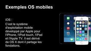 Exemples OS mobiles
iOS :
C’est le système
d'exploitation mobile
développé par Apple pour
l'iPhone, l'iPod touch, l'iPad
et l'Apple TV. Il est dérivé
de OS X dont il partage les
fondations.
 