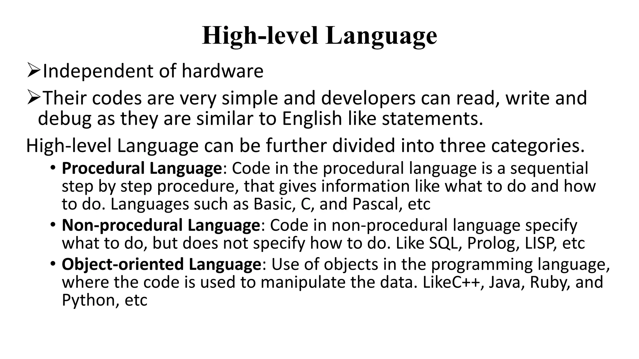 High-level Language
Independent of hardware
Their codes are very simple and developers can read, write and
debug as they are similar to English like statements.
High-level Language can be further divided into three categories.
• Procedural Language: Code in the procedural language is a sequential
step by step procedure, that gives information like what to do and how
to do. Languages such as Basic, C, and Pascal, etc
• Non-procedural Language: Code in non-procedural language specify
what to do, but does not specify how to do. Like SQL, Prolog, LISP, etc
• Object-oriented Language: Use of objects in the programming language,
where the code is used to manipulate the data. LikeC++, Java, Ruby, and
Python, etc
 