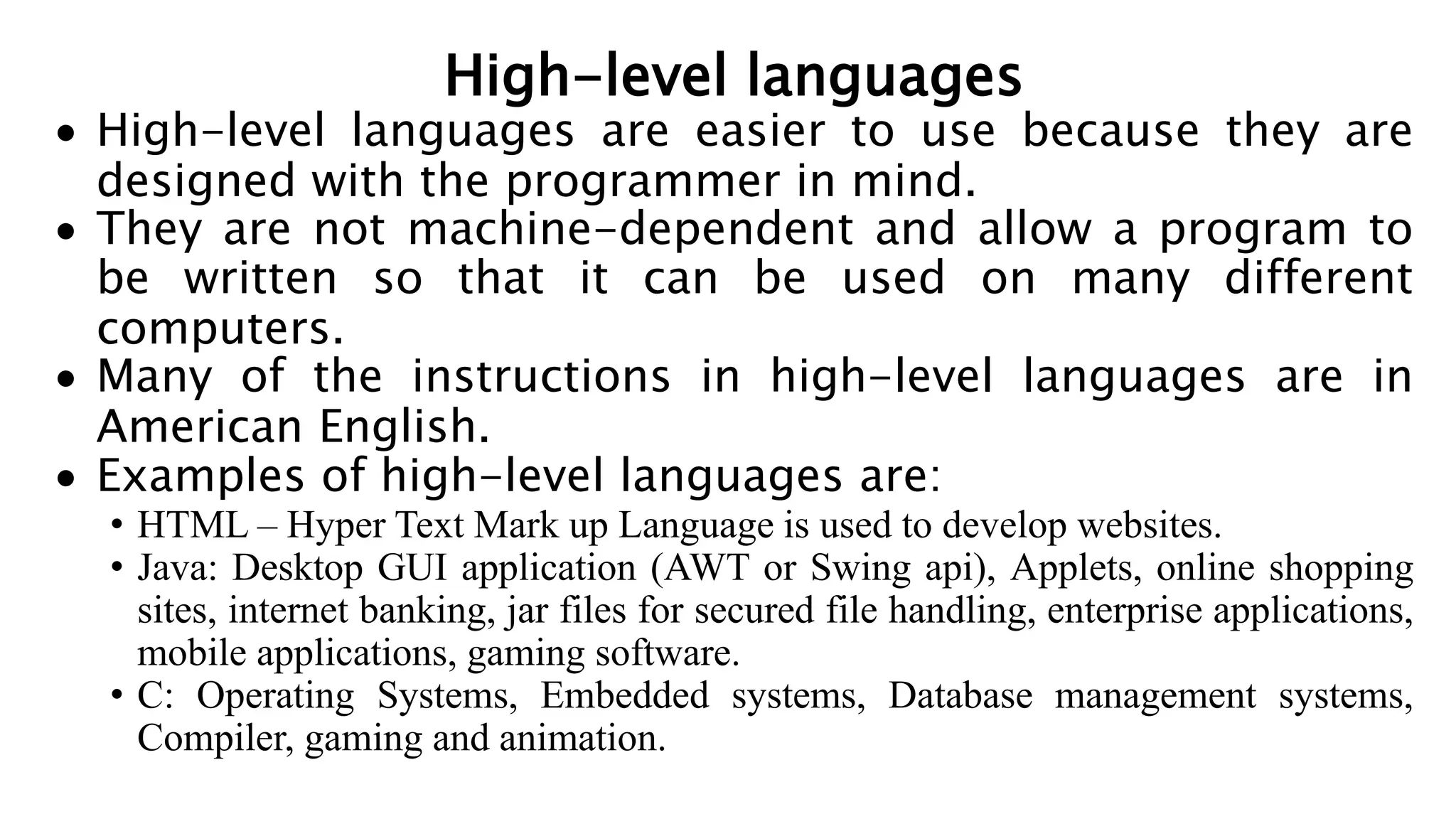High-level languages
 High-level languages are easier to use because they are
designed with the programmer in mind.
 They are not machine-dependent and allow a program to
be written so that it can be used on many different
computers.
 Many of the instructions in high-level languages are in
American English.
 Examples of high-level languages are:
• HTML – Hyper Text Mark up Language is used to develop websites.
• Java: Desktop GUI application (AWT or Swing api), Applets, online shopping
sites, internet banking, jar files for secured file handling, enterprise applications,
mobile applications, gaming software.
• C: Operating Systems, Embedded systems, Database management systems,
Compiler, gaming and animation.
 