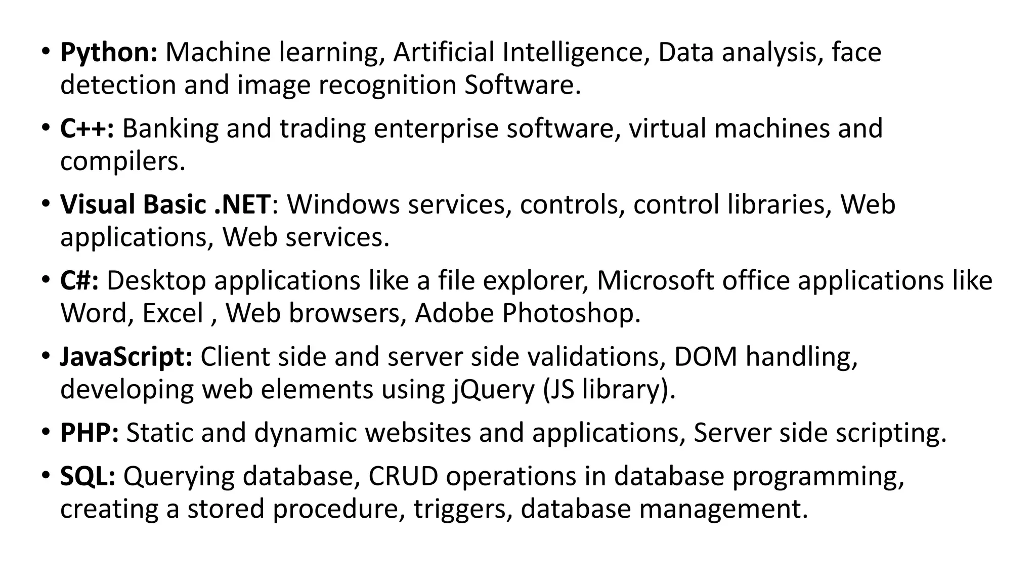 • Python: Machine learning, Artificial Intelligence, Data analysis, face
detection and image recognition Software.
• C++: Banking and trading enterprise software, virtual machines and
compilers.
• Visual Basic .NET: Windows services, controls, control libraries, Web
applications, Web services.
• C#: Desktop applications like a file explorer, Microsoft office applications like
Word, Excel , Web browsers, Adobe Photoshop.
• JavaScript: Client side and server side validations, DOM handling,
developing web elements using jQuery (JS library).
• PHP: Static and dynamic websites and applications, Server side scripting.
• SQL: Querying database, CRUD operations in database programming,
creating a stored procedure, triggers, database management.
 