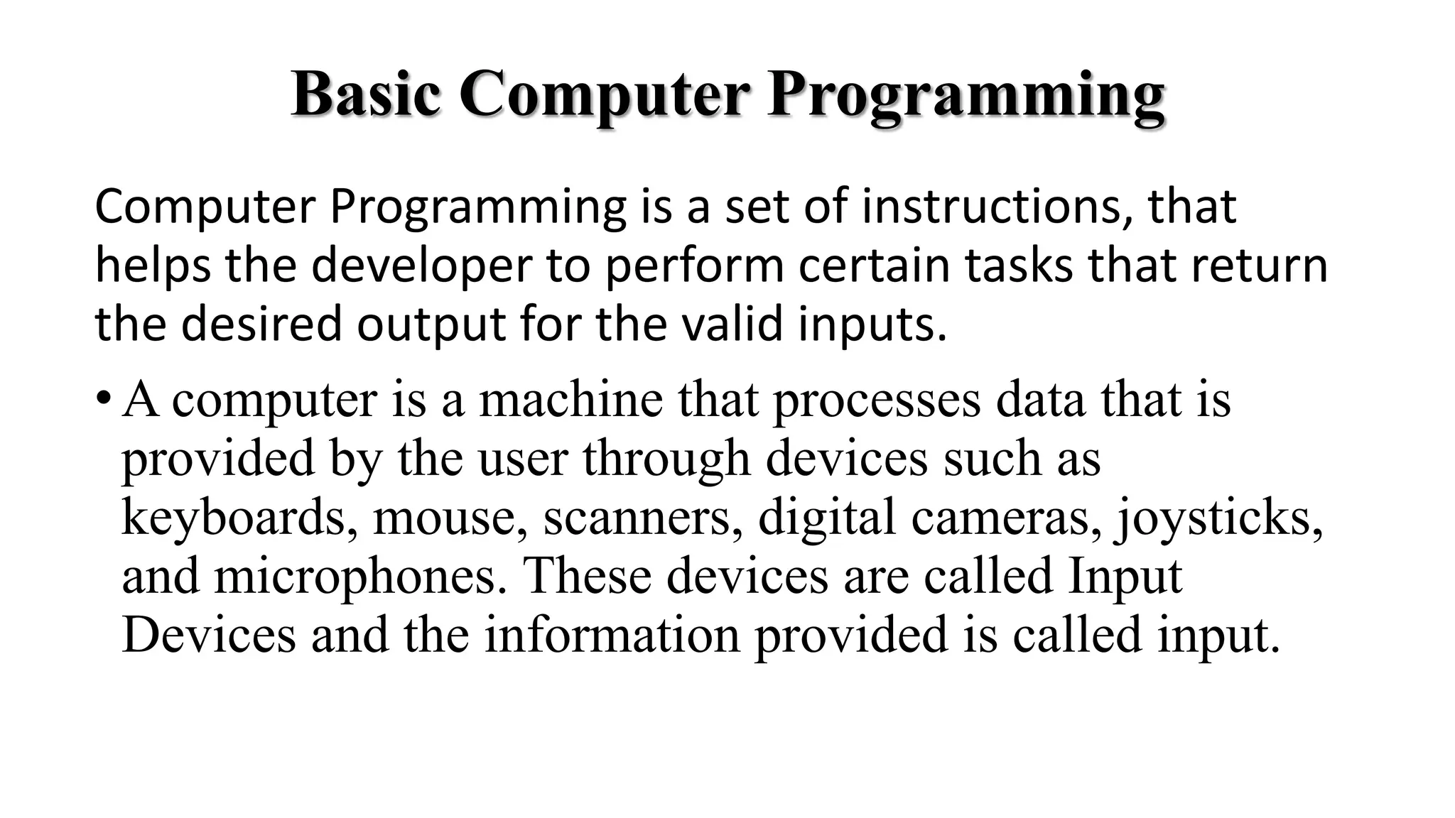 Basic Computer Programming
Computer Programming is a set of instructions, that
helps the developer to perform certain tasks that return
the desired output for the valid inputs.
•A computer is a machine that processes data that is
provided by the user through devices such as
keyboards, mouse, scanners, digital cameras, joysticks,
and microphones. These devices are called Input
Devices and the information provided is called input.
 