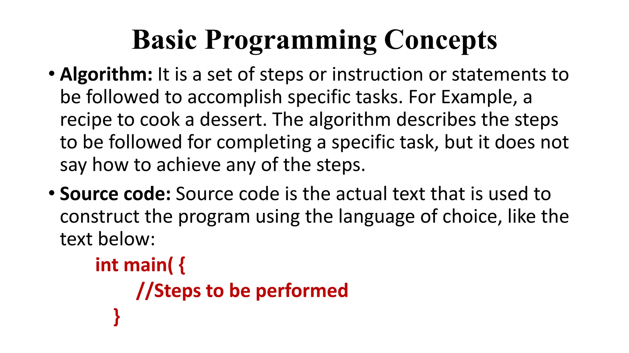 Basic Programming Concepts
• Algorithm: It is a set of steps or instruction or statements to
be followed to accomplish specific tasks. For Example, a
recipe to cook a dessert. The algorithm describes the steps
to be followed for completing a specific task, but it does not
say how to achieve any of the steps.
• Source code: Source code is the actual text that is used to
construct the program using the language of choice, like the
text below:
int main( {
//Steps to be performed
}
 