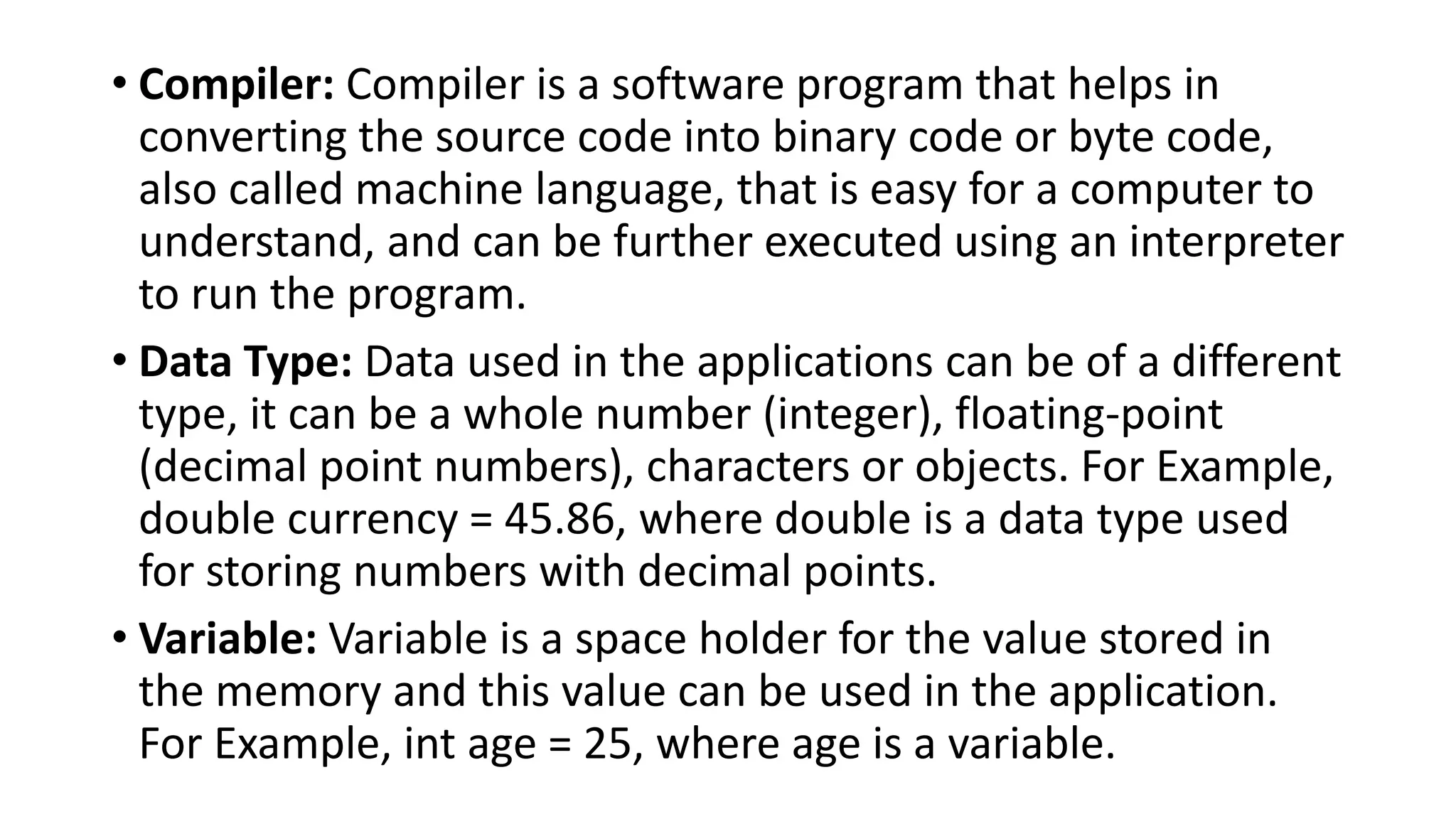 • Compiler: Compiler is a software program that helps in
converting the source code into binary code or byte code,
also called machine language, that is easy for a computer to
understand, and can be further executed using an interpreter
to run the program.
• Data Type: Data used in the applications can be of a different
type, it can be a whole number (integer), floating-point
(decimal point numbers), characters or objects. For Example,
double currency = 45.86, where double is a data type used
for storing numbers with decimal points.
• Variable: Variable is a space holder for the value stored in
the memory and this value can be used in the application.
For Example, int age = 25, where age is a variable.
 