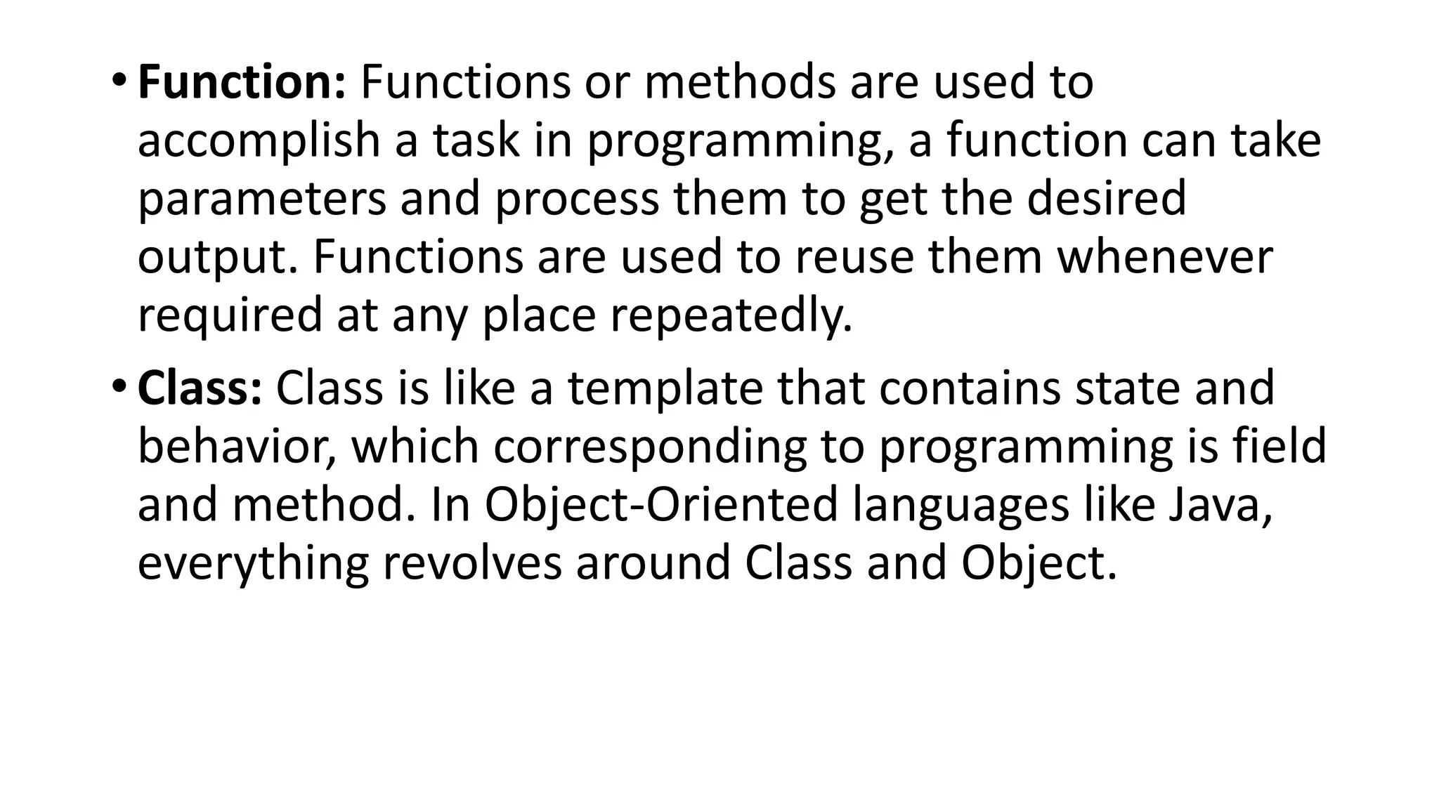 • Function: Functions or methods are used to
accomplish a task in programming, a function can take
parameters and process them to get the desired
output. Functions are used to reuse them whenever
required at any place repeatedly.
• Class: Class is like a template that contains state and
behavior, which corresponding to programming is field
and method. In Object-Oriented languages like Java,
everything revolves around Class and Object.
 