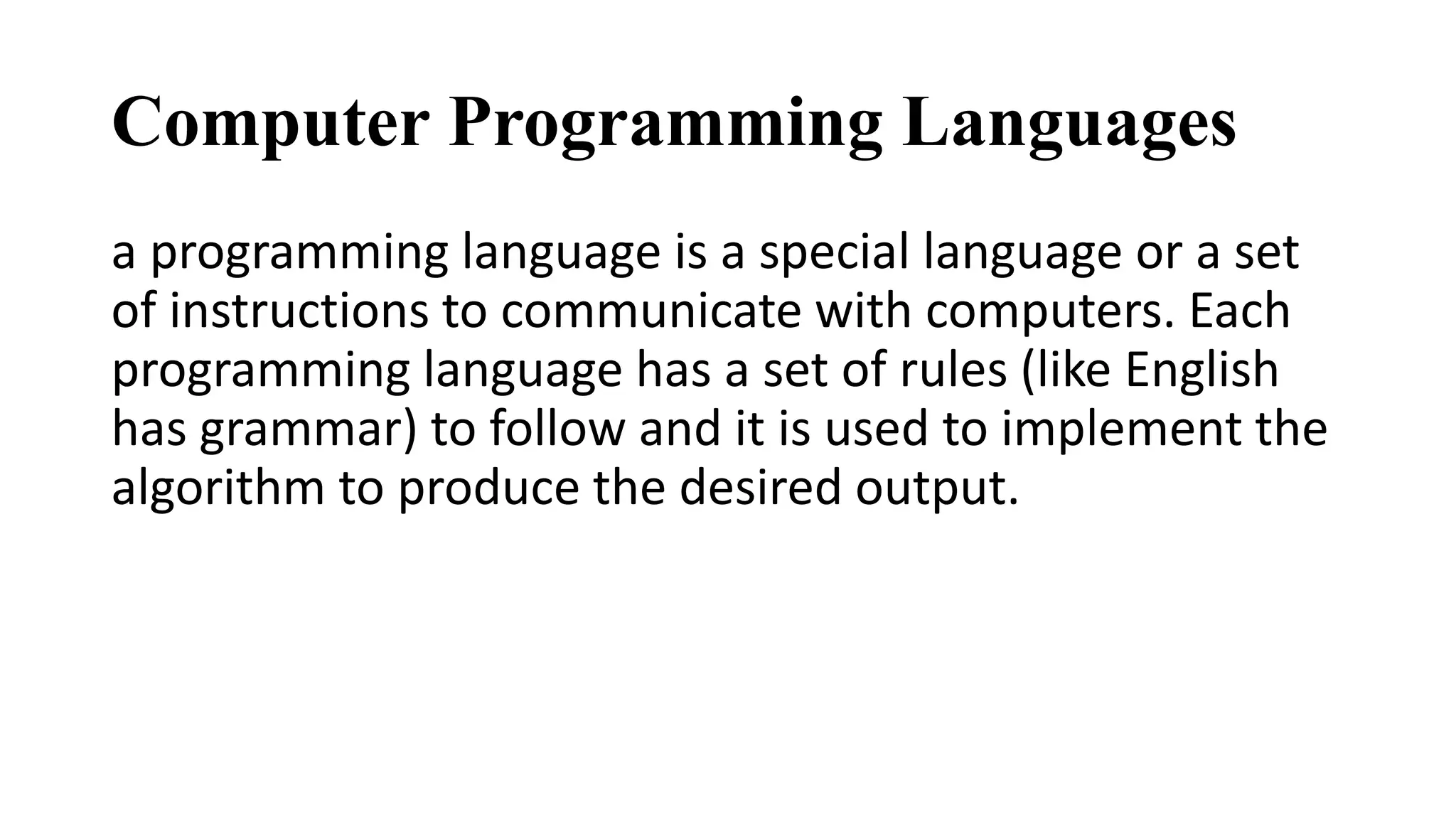 Computer Programming Languages
a programming language is a special language or a set
of instructions to communicate with computers. Each
programming language has a set of rules (like English
has grammar) to follow and it is used to implement the
algorithm to produce the desired output.
 