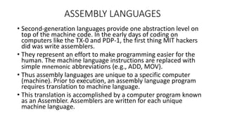 ASSEMBLY LANGUAGES
• Second-generation languages provide one abstraction level on
top of the machine code. In the early days of coding on
computers like the TX-0 and PDP-1, the first thing MIT hackers
did was write assemblers.
• They represent an effort to make programming easier for the
human. The machine language instructions are replaced with
simple mnemonic abbreviations (e.g., ADD, MOV).
• Thus assembly languages are unique to a specific computer
(machine). Prior to execution, an assembly language program
requires translation to machine language.
• This translation is accomplished by a computer program known
as an Assembler. Assemblers are written for each unique
machine language.
 