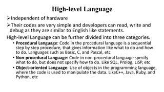 High-level Language
Independent of hardware
Their codes are very simple and developers can read, write and
debug as they are similar to English like statements.
High-level Language can be further divided into three categories.
• Procedural Language: Code in the procedural language is a sequential
step by step procedure, that gives information like what to do and how
to do. Languages such as Basic, C, and Pascal, etc
• Non-procedural Language: Code in non-procedural language specify
what to do, but does not specify how to do. Like SQL, Prolog, LISP, etc
• Object-oriented Language: Use of objects in the programming language,
where the code is used to manipulate the data. LikeC++, Java, Ruby, and
Python, etc
 