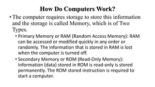 How Do Computers Work?
•The computer requires storage to store this information
and the storage is called Memory, which is of Two
Types.
• Primary Memory or RAM (Random Access Memory): RAM
can be accessed or modified quickly in any order or
randomly. The information that is stored in RAM is lost
when the computer is turned off.
• Secondary Memory or ROM (Read-Only Memory):
Information (data) stored in ROM is read-only is stored
permanently. The ROM stored instruction is required to
start a computer.
 