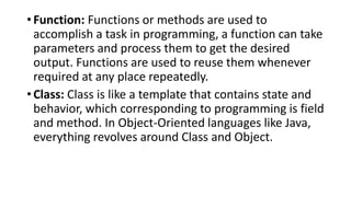• Function: Functions or methods are used to
accomplish a task in programming, a function can take
parameters and process them to get the desired
output. Functions are used to reuse them whenever
required at any place repeatedly.
• Class: Class is like a template that contains state and
behavior, which corresponding to programming is field
and method. In Object-Oriented languages like Java,
everything revolves around Class and Object.
 