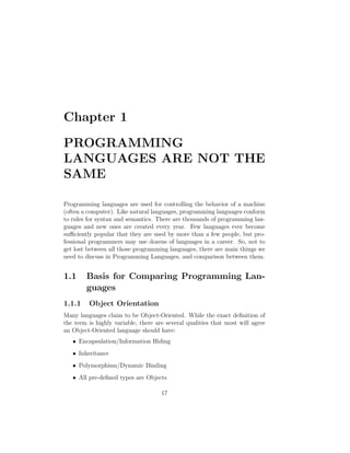 Chapter 1

PROGRAMMING
LANGUAGES ARE NOT THE
SAME

Programming languages are used for controlling the behavior of a machine
(often a computer). Like natural languages, programming languages conform
to rules for syntax and semantics. There are thousands of programming lan-
guages and new ones are created every year. Few languages ever become
su ciently popular that they are used by more than a few people, but pro-
fessional programmers may use dozens of languages in a career. So, not to
get lost between all those programming languages, there are main things we
need to discuss in Programming Languages, and comparison between them.


1.1     Basis for Comparing Programming Lan-
        guages
1.1.1    Object Orientation
Many languages claim to be Object-Oriented. While the exact deﬁnition of
the term is highly variable, there are several qualities that most will agree
an Object-Oriented language should have:
   • Encapsulation/Information Hiding
   • Inheritance
   • Polymorphism/Dynamic Binding
   • All pre-deﬁned types are Objects

                                     17
 