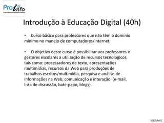 Introdução à Educação Digital (40h)
• Curso básico para professores que não têm o domínio
mínimo no manejo de computadores/internet.

• O objetivo deste curso é possibilitar aos professores e
gestores escolares a utilização de recursos tecnológicos,
tais como: processadores de texto, apresentações
multimídias, recursos da Web para produções de
trabalhos escritos/multimídia, pesquisa e análise de
informações na Web, comunicação e interação (e-mail,
lista de discussão, bate-papo, blogs).




                                                            SEED/MEC
 