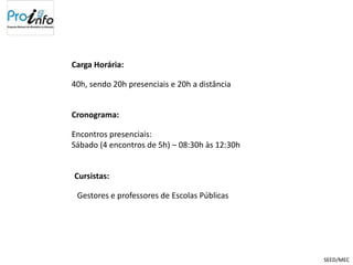 Carga Horária:

40h, sendo 20h presenciais e 20h a distância


Cronograma:

Encontros presenciais:
Sábado (4 encontros de 5h) – 08:30h às 12:30h


Cursistas:

 Gestores e professores de Escolas Públicas




                                                SEED/MEC
 