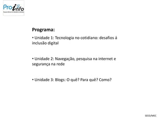 Programa:
• Unidade 1: Tecnologia no cotidiano: desafios á
inclusão digital


• Unidade 2: Navegação, pesquisa na internet e
segurança na rede


• Unidade 3: Blogs: O quê? Para quê? Como?




                                                   SEED/MEC
 