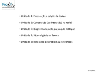 • Unidade 4: Elaboração e edição de textos

• Unidade 5: Cooperação (ou interação) na rede?

• Unidade 6: Blogs: Cooperação pressupõe diálogo!

• Unidade 7: Slides digitais na Escola

• Unidade 8: Resolução de problemas eletrônicos




                                                    SEED/MEC
 