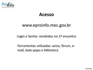 Acesso

   www.eproinfo.mec.gov.br

Login e Senha: recebidos no 1º encontro

Ferramentas utilizadas: aviso, fórum, e-
mail, bate-papo e biblioteca



                                           SEED/MEC
 