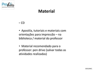 Material

•   CD

• Apostila, tutoriais e materiais com
orientações para impressão – na
biblioteca / material do professor

• Material recomendado para o
professor: pen drive (salvar todas as
atividades realizadas)



                                        SEED/MEC
 