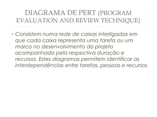 DIAGRAMA DE PERT (PROGRAM
EVALUATION AND REVIEW TECHNIQUE)
• Consistem numa rede de caixas interligadas em
que cada caixa representa uma tarefa ou um
marco no desenvolvimento do projeto
acompanhado pela respectiva duração e
recursos. Estes diagramas permitem identificar as
interdependências entre tarefas, pessoas e recursos
13
 