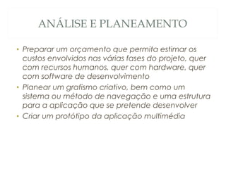 ANÁLISE E PLANEAMENTO
• Preparar um orçamento que permita estimar os
custos envolvidos nas várias fases do projeto, quer
com recursos humanos, quer com hardware, quer
com software de desenvolvimento
• Planear um grafismo criativo, bem como um
sistema ou método de navegação e uma estrutura
para a aplicação que se pretende desenvolver
• Criar um protótipo da aplicação multimédia
14
 