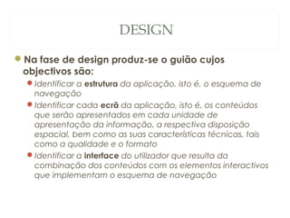 DESIGN
Na fase de design produz-se o guião cujos
objectivos são:
Identificar a estrutura da aplicação, isto é, o esquema de
navegação
Identificar cada ecrã da aplicação, isto é, os conteúdos
que serão apresentados em cada unidade de
apresentação da informação, a respectiva disposição
espacial, bem como as suas características técnicas, tais
como a qualidade e o formato
Identificar a interface do utilizador que resulta da
combinação dos conteúdos com os elementos interactivos
que implementam o esquema de navegação
17
 