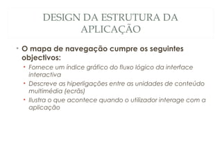 DESIGN DA ESTRUTURA DA
APLICAÇÃO
• O mapa de navegação cumpre os seguintes
objectivos:
• Fornece um índice gráfico do fluxo lógico da interface
interactiva
• Descreve as hiperligações entre as unidades de conteúdo
multimédia (ecrãs)
• Ilustra o que acontece quando o utilizador interage com a
aplicação
19
 