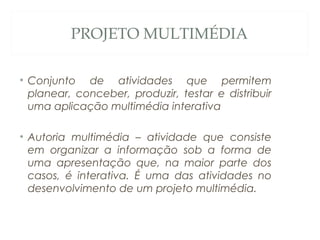 PROJETO MULTIMÉDIA
• Conjunto de atividades que permitem
planear, conceber, produzir, testar e distribuir
uma aplicação multimédia interativa
• Autoria multimédia – atividade que consiste
em organizar a informação sob a forma de
uma apresentação que, na maior parte dos
casos, é interativa. É uma das atividades no
desenvolvimento de um projeto multimédia.
2
 