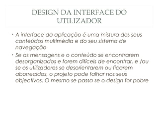 DESIGN DA INTERFACE DO
UTILIZADOR
• A interface da aplicação é uma mistura dos seus
conteúdos multimédia e do seu sistema de
navegação
• Se as mensagens e o conteúdo se encontrarem
desorganizados e forem difíceis de encontrar, e /ou
se os utilizadores se desorientarem ou ficarem
aborrecidos, o projeto pode falhar nos seus
objectivos. O mesmo se passa se o design for pobre
28
 