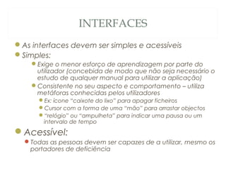 INTERFACES
As interfaces devem ser simples e acessíveis
Simples:
Exige o menor esforço de aprendizagem por parte do
utilizador (concebida de modo que não seja necessário o
estudo de qualquer manual para utilizar a aplicação)
Consistente no seu aspecto e comportamento – utiliza
metáforas conhecidas pelos utilizadores
Ex: ícone “caixote do lixo” para apagar ficheiros
Cursor com a forma de uma “mão” para arrastar objectos
“relógio” ou “ampulheta” para indicar uma pausa ou um
intervalo de tempo
Acessível:
Todas as pessoas devem ser capazes de a utilizar, mesmo os
portadores de deficiência
29
 