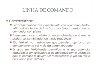 LINHA DE COMANDO
Características:
Permitem fornecer diretamente instruções ao computador,
utilizando as teclas de função, caracteres, abreviaturas ou
comandos completos
Fornecem o acesso direto às funcionalidades do sistema e
podem ser combinadas de modo sequencial
São flexíveis na medida em que permitem ajustar o seu
comportamento por meio da parametrização
O grau de flexibilidade permitida e o seu potencial
traduzem-se em dificuldades de aprendizagem e utilização
pois os comandos devem ser memorizados e variam muito
de sistema para sistema
31
 