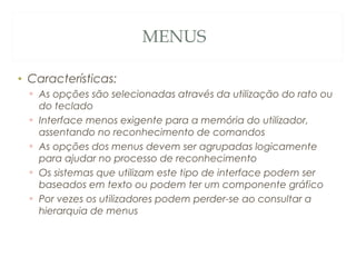 MENUS
• Características:
▫ As opções são selecionadas através da utilização do rato ou
do teclado
▫ Interface menos exigente para a memória do utilizador,
assentando no reconhecimento de comandos
▫ As opções dos menus devem ser agrupadas logicamente
para ajudar no processo de reconhecimento
▫ Os sistemas que utilizam este tipo de interface podem ser
baseados em texto ou podem ter um componente gráfico
▫ Por vezes os utilizadores podem perder-se ao consultar a
hierarquia de menus
32
 
