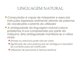 LINGUAGEM NATURAL
Computador é capaz de interpretar e executar
instruções expressas oralmente através de palavras
do vocabulário corrente do utilizador
A ambiguidade da linguagem natural coloca
problemas à sua compreensão por parte da
máquina. Esta ambiguidade manifesta-se a vários
níveis:
Sintaxe ou estrutura pode não ser clara
Significado de uma palavra por ser ambíguo e necessita
do contexto para ser clarificado
Utilização de pronomes e termos relativos
33
 