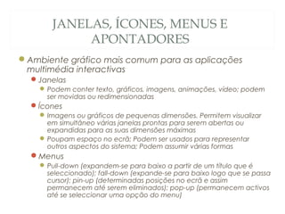 JANELAS, ÍCONES, MENUS E
APONTADORES
Ambiente gráfico mais comum para as aplicações
multimédia interactivas
Janelas
Podem conter texto, gráficos, imagens, animações, vídeo; podem
ser movidas ou redimensionadas
Ícones
Imagens ou gráficos de pequenas dimensões. Permitem visualizar
em simultâneo várias janelas prontas para serem abertas ou
expandidas para as suas dimensões máximas
Poupam espaço no ecrã; Podem ser usados para representar
outros aspectos do sistema; Podem assumir várias formas
Menus
Pull-down (expandem-se para baixo a partir de um título que é
seleccionado); fall-down (expande-se para baixo logo que se passa
cursor); pin-up (determinadas posições no ecrã e assim
permanecem até serem eliminados); pop-up (permanecem activos
até se seleccionar uma opção do menu)
36
 