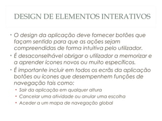 DESIGN DE ELEMENTOS INTERATIVOS
• O design da aplicação deve fornecer botões que
façam sentido para que as ações sejam
compreendidas de forma intuitiva pelo utilizador.
• É desaconselhável obrigar o utilizador a memorizar e
a aprender ícones novos ou muito específicos.
• É importante incluir em todos os ecrãs da aplicação
botões ou ícones que desempenhem funções de
navegação tais como:
• Sair da aplicação em qualquer altura
• Cancelar uma atividade ou anular uma escolha
• Aceder a um mapa de navegação global
37
 