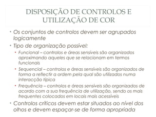 DISPOSIÇÃO DE CONTROLOS E
UTILIZAÇÃO DE COR
• Os conjuntos de controlos devem ser agrupados
logicamente
• Tipo de organização possível:
• Funcional – controlos e áreas sensíveis são organizados
aproximando aqueles que se relacionam em termos
funcionais
• Sequencial – controlos e áreas sensíveis são organizados de
forma a reflectir a ordem pela qual são utilizados numa
interacção típica
• Frequência – controlos e áreas sensíveis são organizados de
acordo com a sua frequência de utilização, sendo os mais
frequentes colocados em locais mais acessíveis
• Controlos críticos devem estar situados ao nível dos
olhos e devem espaçar-se de forma apropriada 38
 