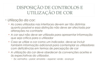 DISPOSIÇÃO DE CONTROLOS E
UTILIZAÇÃO DE COR
• Utilização da cor:
• As cores utilizadas nas interfaces devem ser tão distintas
quanto possível e essa distinção não deve ser afectada por
alterações no contraste
• A cor azul não deve ser utilizada para apresentar informação
que seja crítica para o utilizador
• Caso se utilize a cor como um indicador, deve-se incluir
também informação adicional para contemplar os utilizadores
com deficiências em termos de percepção de cor
• A utilização da cor deve obedecer às convenções aceites e
às expectativas do utilizador.
• Ex: vermelho – parar; amarelo – esperar; verde - avançar
39
 