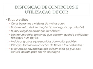 DISPOSIÇÃO DE CONTROLOS E
UTILIZAÇÃO DE COR
• Erros a evitar:
• Cores berrantes e misturas de muitas cores
• Ecrãs repletos de informação textual e gráfica (confusão)
• Humor vulgar ou animações repetitivas
• Sons retumbantes (ex: sinos) que ocorrem quando o utilizador
faz clique num botão
• Molduras grossas e preenchidas com vários padrões
• Citações famosas ou citações de filmes e/ou best-sellers
• Estruturas de navegação que exigem mais do que dois
cliques do rato para sair da aplicação
41
 