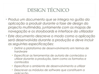 DESIGN TÉCNICO
• Produz um documento que se integra no guião da
aplicação a produzir durante a fase de design do
projecto multimédia, juntamente com os mapas de
navegação e os storyboards e interface do utilizador
• Este documento descreve o modo como a aplicação
será desenvolvida durante a produção e deve incluir
as seguintes especificações:
• Definir a plataforma de desenvolvimento em termos de
hardware
• Especificar as ferramentas de autoria de conteúdos a
utilizar durante a produção, bem como os formatos e
conteúdos
• Especificar o ambiente de desenvolvimento a utilizar
• Descrever os módulos de software que constituem a 43
 