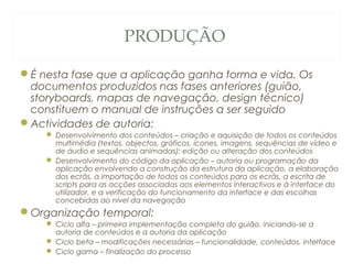 PRODUÇÃO
É nesta fase que a aplicação ganha forma e vida. Os
documentos produzidos nas fases anteriores (guião,
storyboards, mapas de navegação, design técnico)
constituem o manual de instruções a ser seguido
Actividades de autoria:
 Desenvolvimento dos conteúdos – criação e aquisição de todos os conteúdos
multimédia (textos, objectos, gráficos, ícones, imagens, sequências de vídeo e
de áudio e sequências animadas); edição ou alteração dos conteúdos
 Desenvolvimento do código da aplicação – autoria ou programação da
aplicação envolvendo a construção da estrutura da aplicação, a elaboração
dos ecrãs, a importação de todos os conteúdos para os ecrãs, a escrita de
scripts para as acções associadas aos elementos interactivos e à interface do
utilizador, e a verificação do funcionamento da interface e das escolhas
concebidas ao nível da navegação
Organização temporal:
 Ciclo alfa – primeira implementação completa do guião, iniciando-se a
autoria de conteúdos e a autoria da aplicação
 Ciclo beta – modificações necessárias – funcionalidade, conteúdos, interface
 Ciclo gama – finalização do processo 44
 