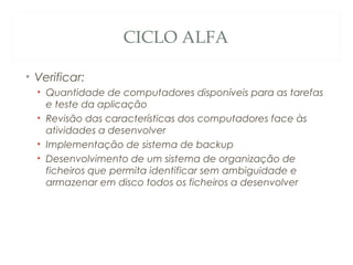 CICLO ALFA
• Verificar:
• Quantidade de computadores disponíveis para as tarefas
e teste da aplicação
• Revisão das características dos computadores face às
atividades a desenvolver
• Implementação de sistema de backup
• Desenvolvimento de um sistema de organização de
ficheiros que permita identificar sem ambiguidade e
armazenar em disco todos os ficheiros a desenvolver
45
 