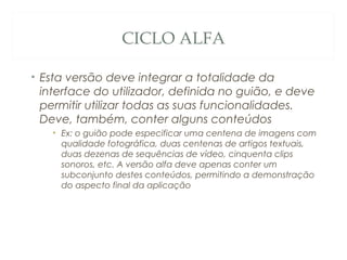 CICLO ALFA
• Esta versão deve integrar a totalidade da
interface do utilizador, definida no guião, e deve
permitir utilizar todas as suas funcionalidades.
Deve, também, conter alguns conteúdos
• Ex: o guião pode especificar uma centena de imagens com
qualidade fotográfica, duas centenas de artigos textuais,
duas dezenas de sequências de vídeo, cinquenta clips
sonoros, etc. A versão alfa deve apenas conter um
subconjunto destes conteúdos, permitindo a demonstração
do aspecto final da aplicação
47
 