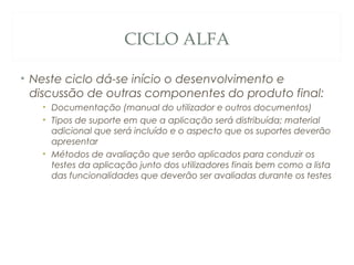 CICLO ALFA
• Neste ciclo dá-se início o desenvolvimento e
discussão de outras componentes do produto final:
• Documentação (manual do utilizador e outros documentos)
• Tipos de suporte em que a aplicação será distribuída; material
adicional que será incluído e o aspecto que os suportes deverão
apresentar
• Métodos de avaliação que serão aplicados para conduzir os
testes da aplicação junto dos utilizadores finais bem como a lista
das funcionalidades que deverão ser avaliadas durante os testes
48
 