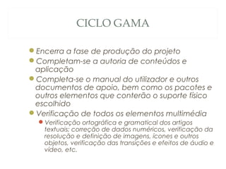CICLO GAMA
Encerra a fase de produção do projeto
Completam-se a autoria de conteúdos e
aplicação
Completa-se o manual do utilizador e outros
documentos de apoio, bem como os pacotes e
outros elementos que conterão o suporte físico
escolhido
Verificação de todos os elementos multimédia
Verificação ortográfica e gramatical dos artigos
textuais; correção de dados numéricos, verificação da
resolução e definição de imagens, ícones e outros
objetos, verificação das transições e efeitos de áudio e
vídeo, etc.
50
 