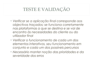 TESTE E VALIDAÇÃO
• Verificar se a aplicação final corresponde aos
objectivos traçados; se funciona corretamente
nas plataformas a que se destina e se vai de
encontro às necessidades do cliente ou do
utilizador final
• Verificar o funcionamento de cada um dos
elementos interativos, seu funcionamento em
conjunto e cada um dos possíveis percursos
• Necessário manter noção das prioridades e da
severidade dos erros
51
 