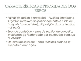 CARACTERÍSTICAS E PRIORIDADES DOS
ERROS
• Falhas de design e sugestões – nível da interface e
sugestões relativas ao posicionamento e estilo de
hotspots (zona sensível), disposição dos conteúdos
nos ecrãs
• Erros de conteúdo – erros de escrita, de conceito,
problemas de formatação dos conteúdos e na sua
qualidade
• Defeitos de software – erros técnicos quando se
executa a aplicação
52
 