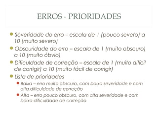 ERROS - PRIORIDADES
Severidade do erro – escala de 1 (pouco severo) a
10 (muito severo)
Obscuridade do erro – escala de 1 (muito obscuro)
a 10 (muito óbvio)
Dificuldade de correção – escala de 1 (muito difícil
de corrigir) a 10 (muito fácil de corrigir)
Lista de prioridades
Baixa – erro muito obscuro, com baixa severidade e com
alta dificuldade de correção
Alta – erro pouco obscuro, com alta severidade e com
baixa dificuldade de correção
53
 