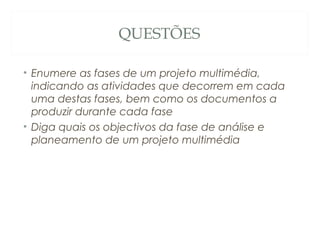 QUESTÕES
• Enumere as fases de um projeto multimédia,
indicando as atividades que decorrem em cada
uma destas fases, bem como os documentos a
produzir durante cada fase
• Diga quais os objectivos da fase de análise e
planeamento de um projeto multimédia
56
 