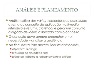 ANÁLISE E PLANEAMENTO
Análise crítica dos vários elementos que constituem
o tema ou conceito da aplicação multimédia
interativa e resumir, classificar e gerar um conjunto
alargado de ideias associado com o conceito
O conceito deve sempre preencher uma
necessidade – analisar a audiência
No final desta fase devem ficar estabelecidos:
objectivos a atingir,
requisitos da aplicação final
plano do trabalho a realizar durante o projeto
6
 