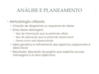 ANÁLISE E PLANEAMENTO
• Metodologia utilizada
• Criação de diagramas ou esquema de ideias
• Estas ideias abrangem:
• tipo de informação que se pretende utilizar
• tipo de aplicação que se pretende desenvolver
• forma como será desenvolvida
• Ideia genérica e refinamento dos aspectos subjacentes à
ideia inicial
• Resultado: descrição do projeto que explicita as suas
mensagens e os seus objectivos
7
 