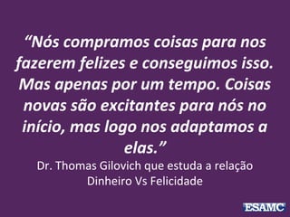 “Nós compramos coisas para nos
fazerem felizes e conseguimos isso.
Mas apenas por um tempo. Coisas
novas são excitantes para nós no
início, mas logo nos adaptamos a
elas.”
Dr. Thomas Gilovich que estuda a relação
Dinheiro Vs Felicidade
 